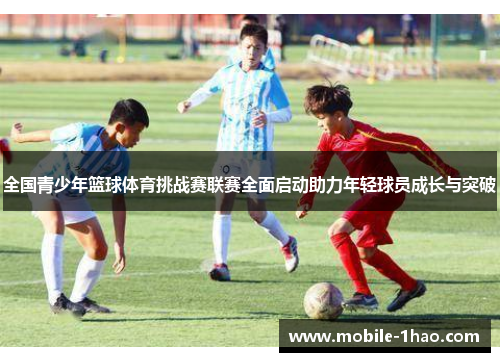 全国青少年篮球体育挑战赛联赛全面启动助力年轻球员成长与突破 全国青少年篮球体育挑战赛联赛全面启动助力年轻球员成长与突破