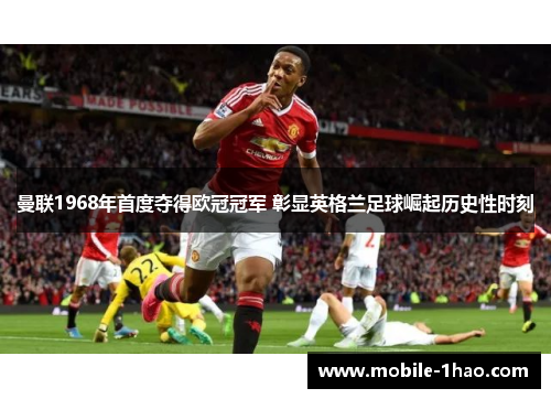 曼联1968年首度夺得欧冠冠军 彰显英格兰足球崛起历史性时刻 曼联1968年首度夺得欧冠冠军 彰显英格兰足球崛起历史性时刻