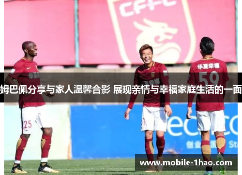 姆巴佩分享与家人温馨合影 展现亲情与幸福家庭生活的一面 姆巴佩分享与家人温馨合影 展现亲情与幸福家庭生活的一面