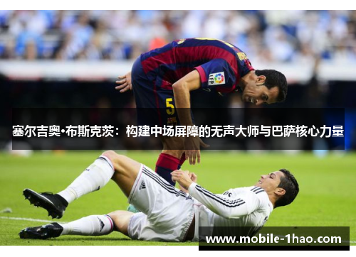 塞尔吉奥·布斯克茨:构建中场屏障的无声大师与巴萨核心力量 塞尔吉奥·布斯克茨:构建中场屏障的无声大师与巴萨核心力量