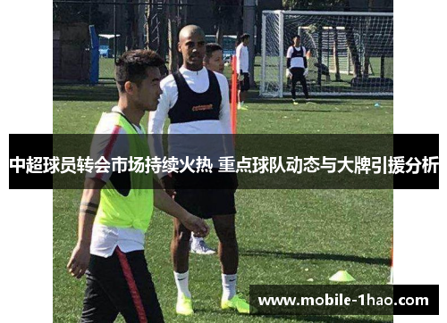 中超球员转会市场持续火热 重点球队动态与大牌引援分析 中超球员转会市场持续火热 重点球队动态与大牌引援分析