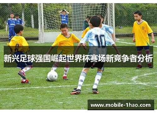 新兴足球强国崛起世界杯赛场新竞争者分析 新兴足球强国崛起世界杯赛场新竞争者分析