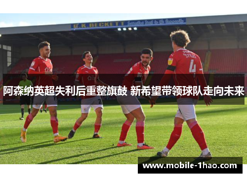 阿森纳英超失利后重整旗鼓 新希望带领球队走向未来 阿森纳英超失利后重整旗鼓 新希望带领球队走向未来