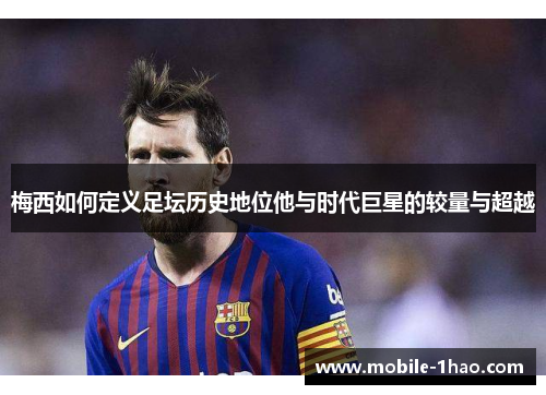 梅西如何定义足坛历史地位他与时代巨星的较量与超越 梅西如何定义足坛历史地位他与时代巨星的较量与超越