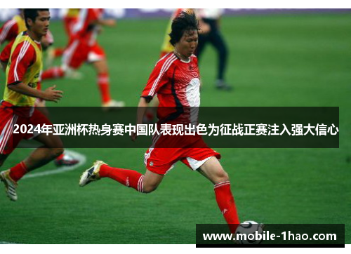 2024年亚洲杯热身赛中国队表现出色为征战正赛注入强大信心 2024年亚洲杯热身赛中国队表现出色为征战正赛注入强大信心