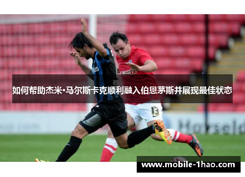 如何帮助杰米·马尔斯卡克顺利融入伯恩茅斯并展现最佳状态 如何帮助杰米·马尔斯卡克顺利融入伯恩茅斯并展现最佳状态
