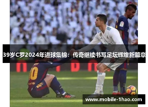 39岁C罗2024年进球集锦:传奇继续书写足坛辉煌新篇章 39岁C罗2024年进球集锦:传奇继续书写足坛辉煌新篇章