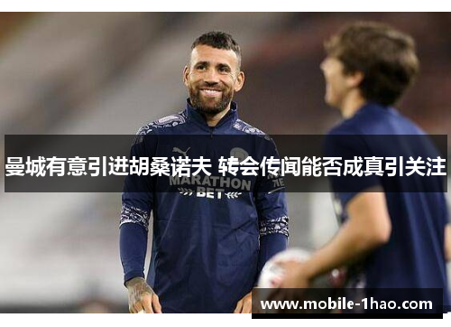 曼城有意引进胡桑诺夫 转会传闻能否成真引关注 曼城有意引进胡桑诺夫 转会传闻能否成真引关注