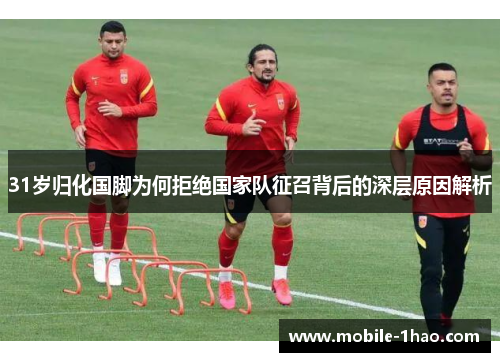 31岁归化国脚为何拒绝国家队征召背后的深层原因解析 31岁归化国脚为何拒绝国家队征召背后的深层原因解析