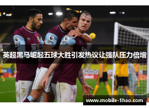 英超黑马崛起五球大胜引发热议让强队压力倍增