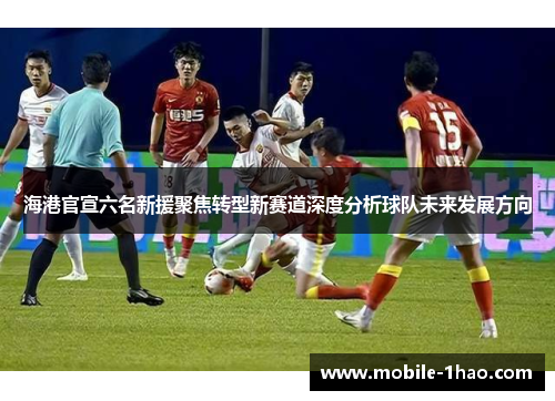 海港官宣六名新援聚焦转型新赛道深度分析球队未来发展方向 海港官宣六名新援聚焦转型新赛道深度分析球队未来发展方向
