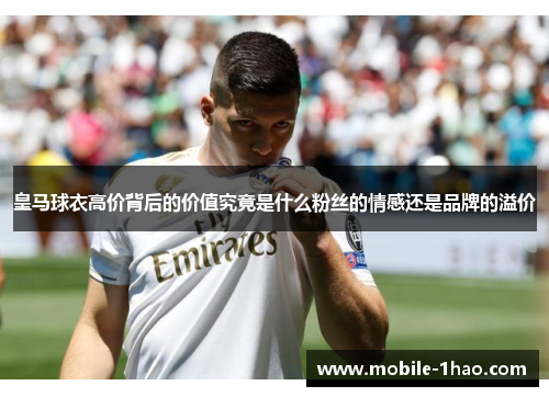 皇马球衣高价背后的价值究竟是什么粉丝的情感还是品牌的溢价 皇马球衣高价背后的价值究竟是什么粉丝的情感还是品牌的溢价
