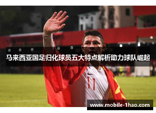 马来西亚国足归化球员五大特点解析助力球队崛起 马来西亚国足归化球员五大特点解析助力球队崛起