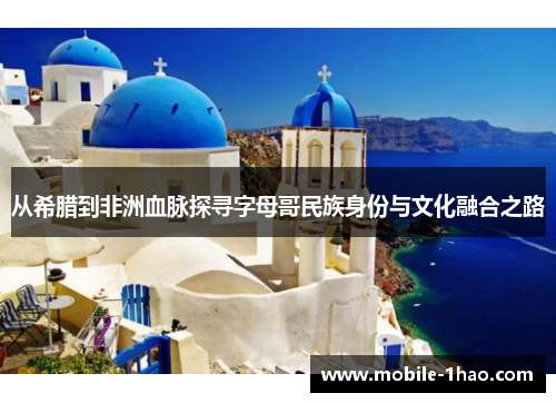 从希腊到非洲血脉探寻字母哥民族身份与文化融合之路 从希腊到非洲血脉探寻字母哥民族身份与文化融合之路