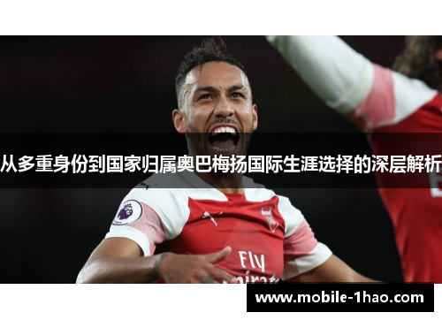 从多重身份到国家归属奥巴梅扬国际生涯选择的深层解析 从多重身份到国家归属奥巴梅扬国际生涯选择的深层解析