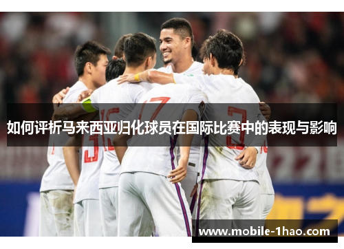 如何评析马来西亚归化球员在国际比赛中的表现与影响