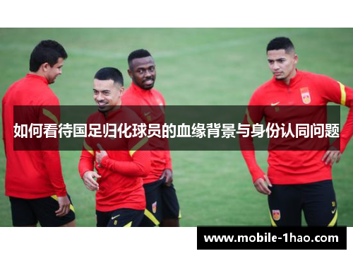 如何看待国足归化球员的血缘背景与身份认同问题
